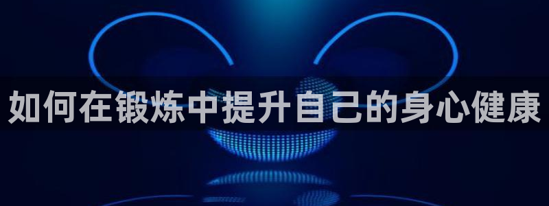 oety欧亿：如何在锻炼中提升自己的身心健康