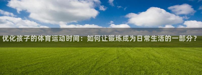 oety欧亿：优化孩子的体育运动时间：如何让锻炼成为日常生活的一部分？